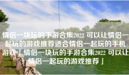 情侣一块玩的手游合集2022 可以让情侣一起玩的游戏推荐适合情侣一起玩的手机游戏「情侣一块玩的手游合集2022 可以让情侣一起玩的游戏推荐」